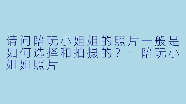 请问陪玩小姐姐的照片一般是如何选择和拍摄的？-陪玩小姐姐照片