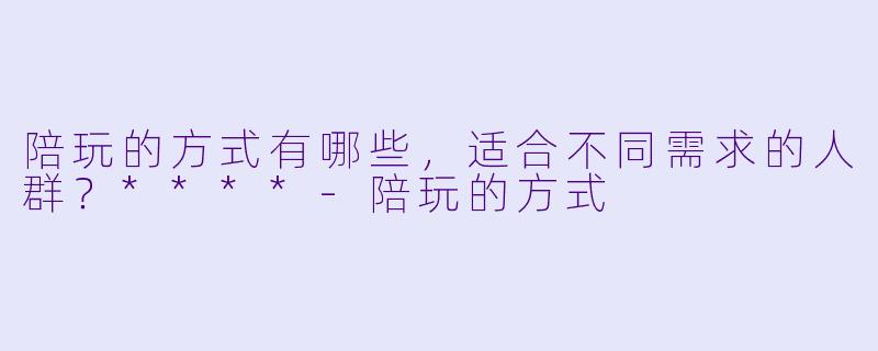陪玩的方式有哪些,适合不同需求的人群?****