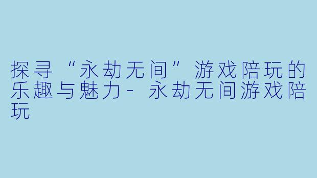 探寻“永劫无间”游戏陪玩的乐趣与魅力-永劫无间游戏陪玩