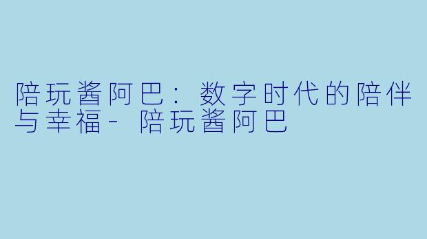 陪玩酱阿巴：数字时代的陪伴与幸福-陪玩酱阿巴