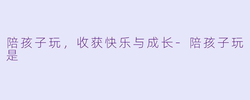 陪孩子玩，收获快乐与成长-陪孩子玩是