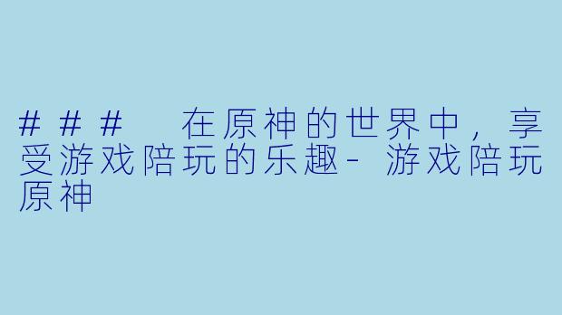 ### 在原神的世界中，享受游戏陪玩的乐趣-游戏陪玩原神