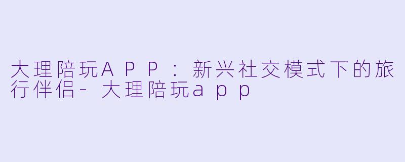 大理陪玩APP:新兴社交模式下的旅行伴侣