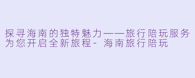 探寻海南的独特魅力——旅行陪玩服务为您开启全新旅程-海南旅行陪玩
