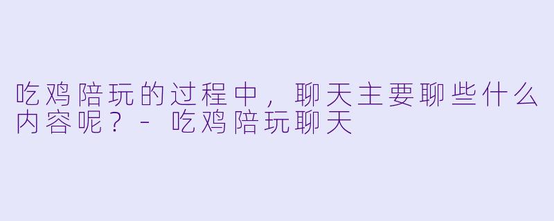 吃鸡陪玩的过程中，聊天主要聊些什么内容呢？-吃鸡陪玩聊天