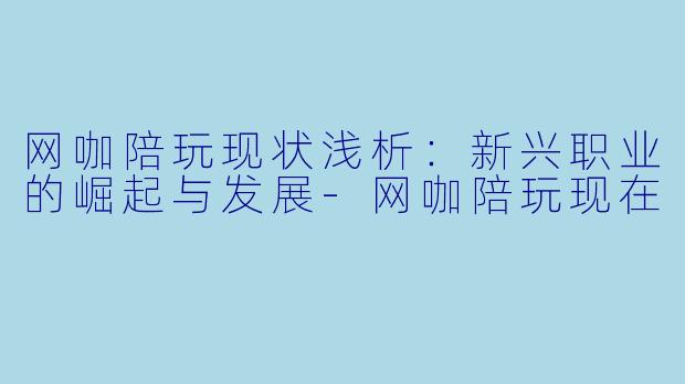 网咖陪玩现状浅析：新兴职业的崛起与发展-网咖陪玩现在