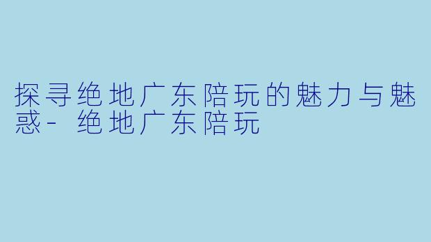 探寻绝地广东陪玩的魅力与魅惑