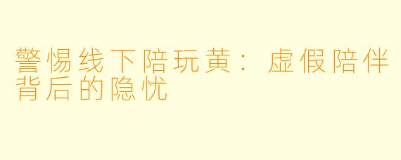 警惕线下陪玩黄:虚假陪伴背后的隐忧