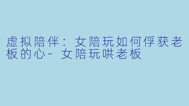 虚拟陪伴：女陪玩如何俘获老板的心-女陪玩哄老板