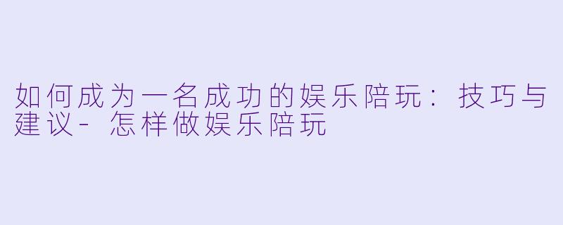 如何成为一名成功的娱乐陪玩：技巧与建议-怎样做娱乐陪玩