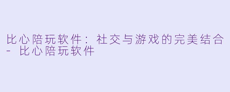 比心陪玩软件：社交与游戏的完美结合-比心陪玩软件