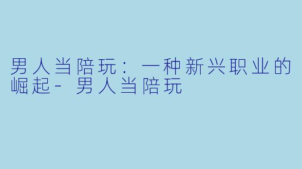 男人当陪玩：一种新兴职业的崛起-男人当陪玩