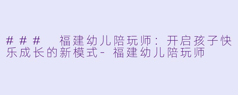### 福建幼儿陪玩师：开启孩子快乐成长的新模式-福建幼儿陪玩师