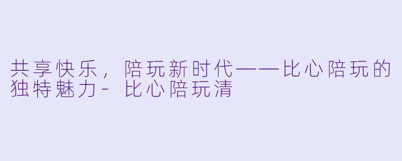 共享快乐，陪玩新时代——比心陪玩的独特魅力-比心陪玩清