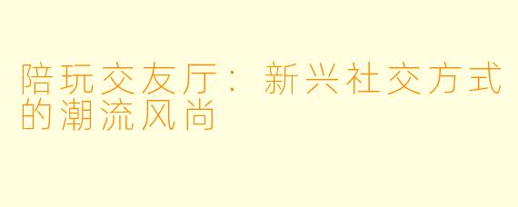 陪玩交友厅：新兴社交方式的潮流风尚