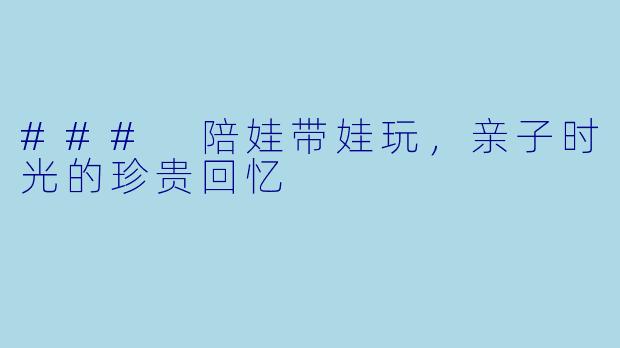 ### 陪娃带娃玩，亲子时光的珍贵回忆