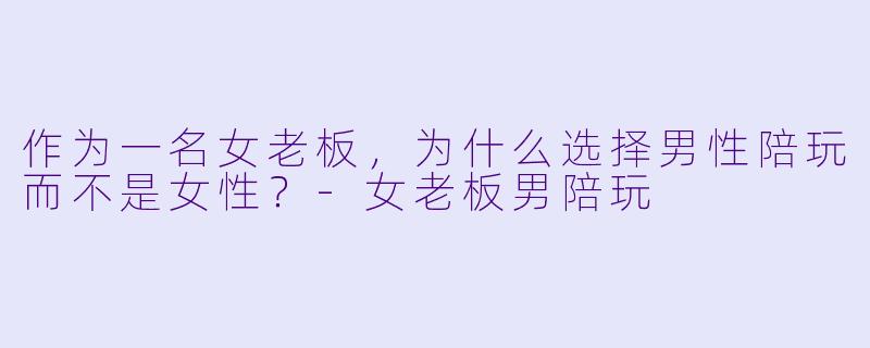 作为一名女老板，为什么选择男性陪玩而不是女性？-女老板男陪玩