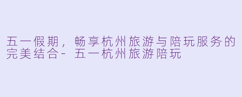 五一假期，畅享杭州旅游与陪玩服务的完美结合-五一杭州旅游陪玩