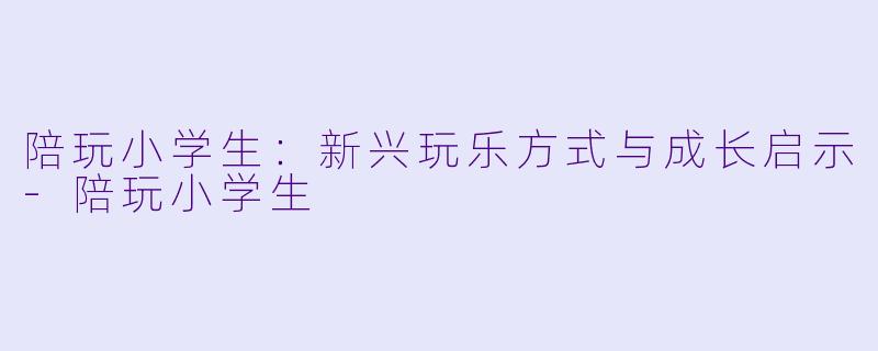 陪玩小学生：新兴玩乐方式与成长启示-陪玩小学生