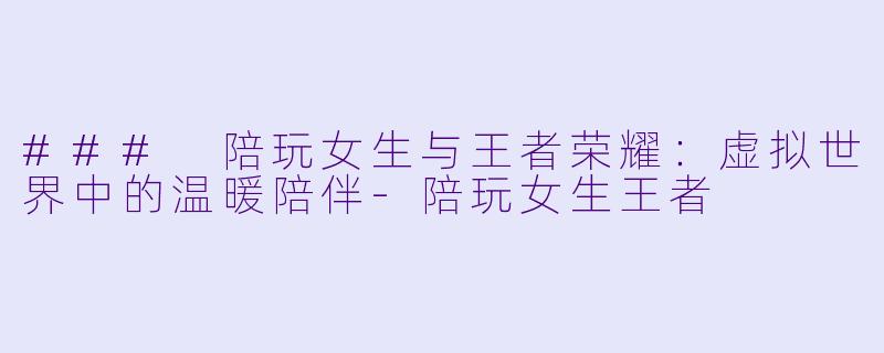 ### 陪玩女生与王者荣耀：虚拟世界中的温暖陪伴-陪玩女生王者