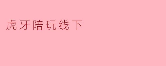 虎牙陪玩的线下活动有哪些特点?****