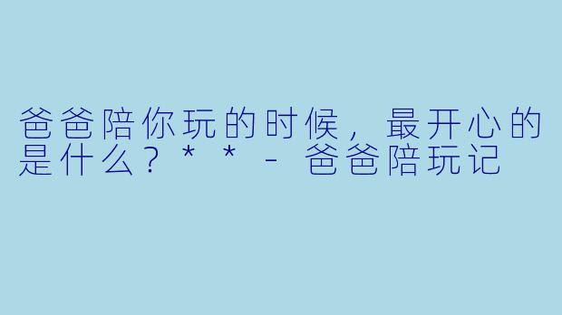 爸爸陪你玩的时候，最开心的是什么？**-爸爸陪玩记