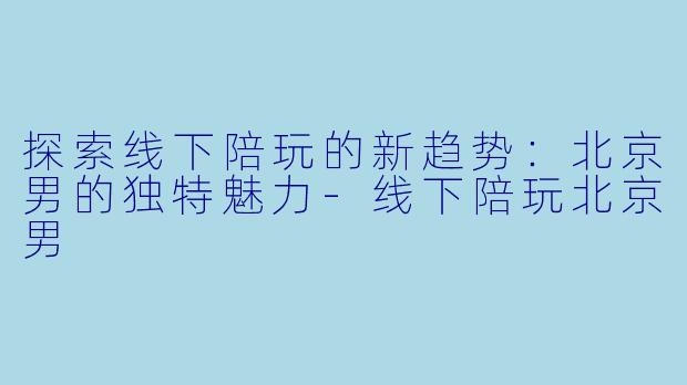 探索线下陪玩的新趋势：北京男的独特魅力-线下陪玩北京男