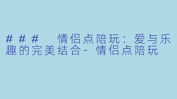 ### 情侣点陪玩：爱与乐趣的完美结合-情侣点陪玩