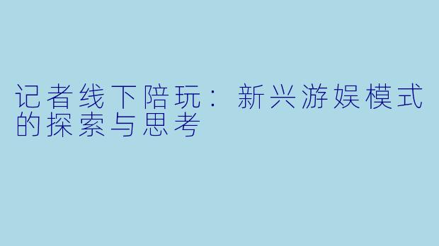 记者线下陪玩：新兴游娱模式的探索与思考