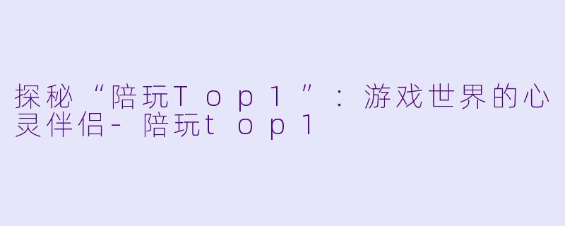 探秘“陪玩Top1”:游戏世界的心灵伴侣
