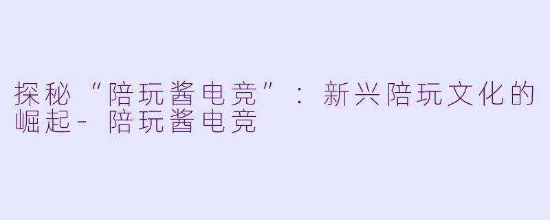 探秘“陪玩酱电竞”:新兴陪玩文化的崛起