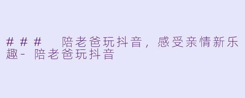 ### 陪老爸玩抖音，感受亲情新乐趣-陪老爸玩抖音