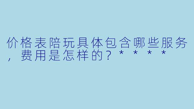价格表陪玩具体包含哪些服务,费用是怎样的?****