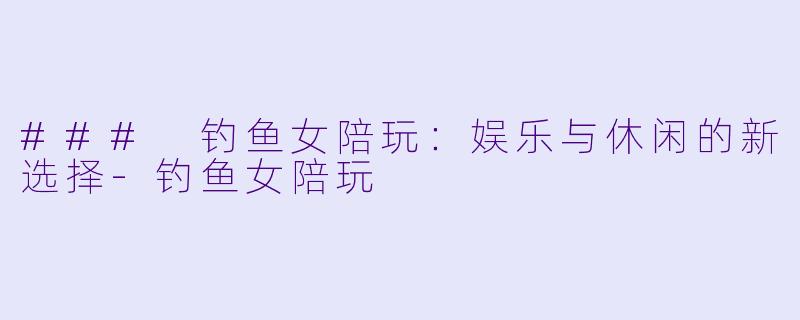 ### 钓鱼女陪玩：娱乐与休闲的新选择-钓鱼女陪玩