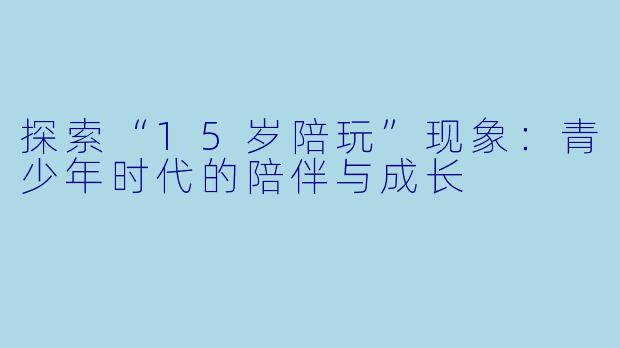 探索“15岁陪玩”现象：青少年时代的陪伴与成长