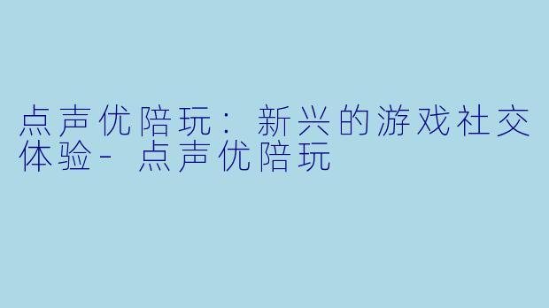点声优陪玩：新兴的游戏社交体验-点声优陪玩