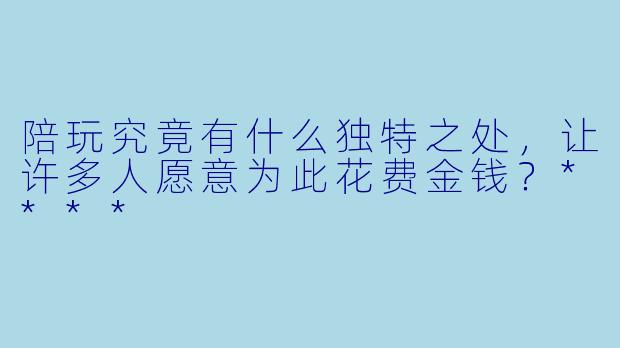 陪玩究竟有什么独特之处,让许多人愿意为此花费金钱?****
