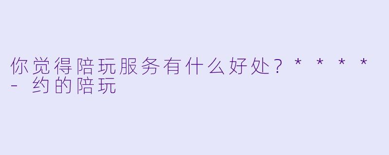 你觉得陪玩服务有什么好处？****-约的陪玩
