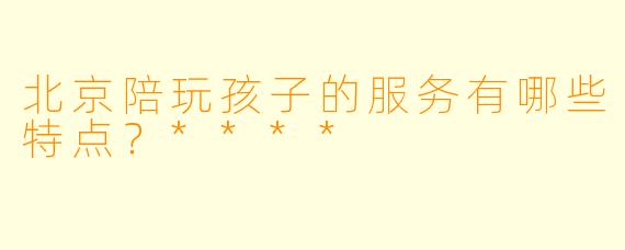 北京陪玩孩子的服务有哪些特点?****