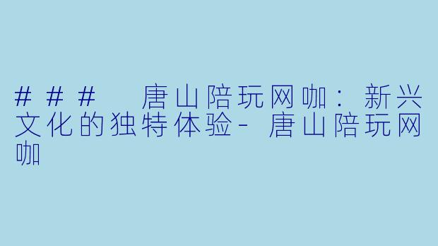 ### 唐山陪玩网咖：新兴文化的独特体验-唐山陪玩网咖