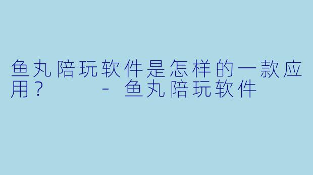 鱼丸陪玩软件是怎样的一款应用?