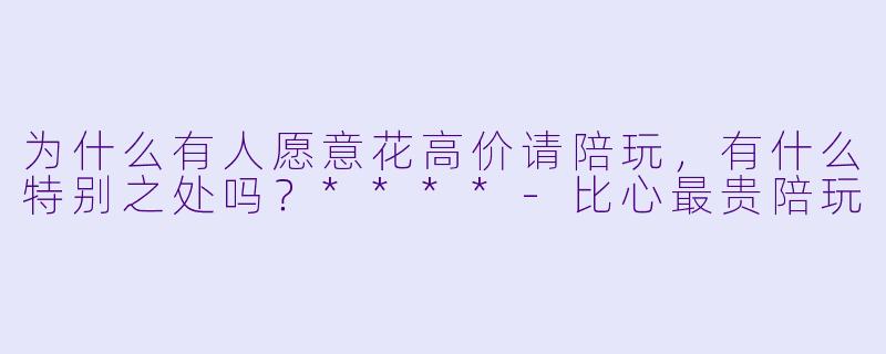 为什么有人愿意花高价请陪玩，有什么特别之处吗？****