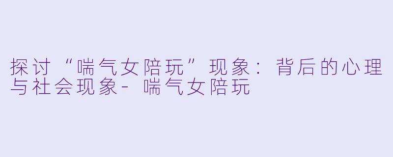 探讨“喘气女陪玩”现象：背后的心理与社会现象-喘气女陪玩