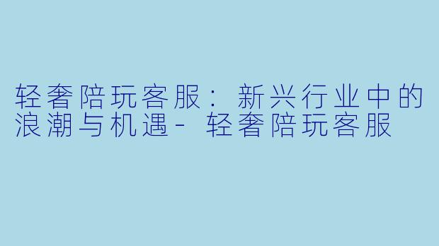 轻奢陪玩客服：新兴行业中的浪潮与机遇-轻奢陪玩客服