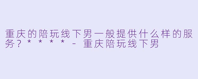 重庆的陪玩线下男一般提供什么样的服务？****-重庆陪玩线下男