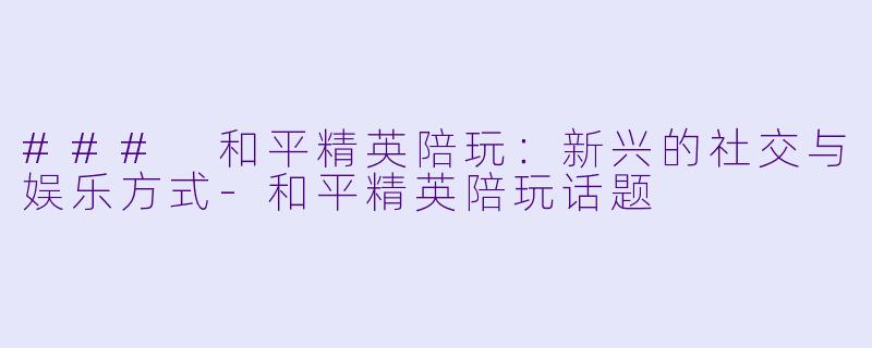 ### 和平精英陪玩：新兴的社交与娱乐方式-和平精英陪玩话题