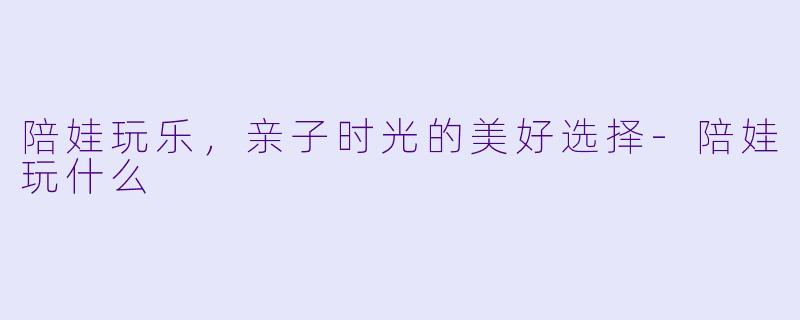 陪娃玩乐,亲子时光的美好选择