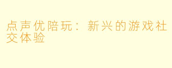 点声优陪玩:新兴的游戏社交体验