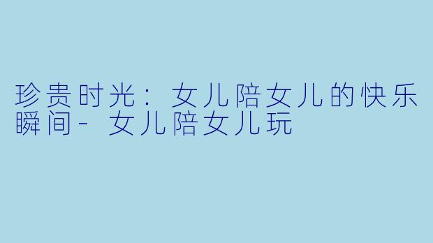 珍贵时光:女儿陪女儿的快乐瞬间