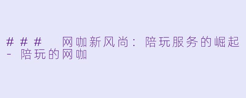 ### 网咖新风尚：陪玩服务的崛起-陪玩的网咖